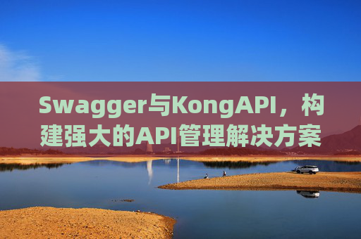 Swagger与KongAPI,构建强大的API管理解决方案